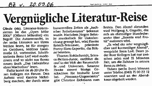 Bergedorfer Zeitung vom 20.9.2006: Glinde(kb). Literatur-Interessierten ist das Open Mike 2006 (Offenes Mikrofon) ein Begriff. Die Autorennacht, in der sechs Literaten aus ihren Werken lesen, ist fr morgen im Gutshaus, Mllner Landstr. 53, vorbereitet... Den Auftakt wird Karsten Mekelburg machen, der durch seine zeilen als badischer Satirehammer bekannt wurde. Nachdem Jrgen Behnke musikalisch fr Unterbrechung gesorgt hat, wird Frauke Baldrich-Brmmer, prmierte Poetry-Slam-Expertin, die Bhne betreten. Thomas Kohlschmidt, Science-Ficton-Autor, entfhrt darauf in die Welt der Raumschiffe und Universen. Susanne Henke steuert bissige geschichten fr boshafte Leser bei. Nonsens-Ungereimtes gibt Christine Zickmann zum Besten. Den Abend abrunden wird Wolfgang A. Gogolin, der sich als ehemaliger Standesbeamter ber Beamte und Erotik auslassen wird. Es wird ein sehr vergnglicher und kurzweiliger Abend, verspricht Rena Larf...